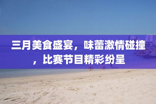 三月美食盛宴，味蕾激情碰撞，比赛节目精彩纷呈