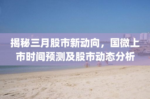 揭秘三月股市新动向，国微上市时间预测及股市动态分析