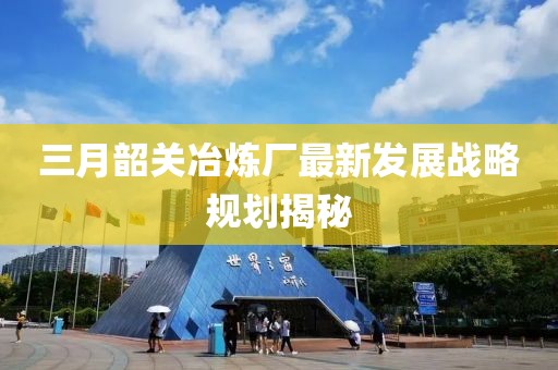 三月韶关冶炼厂最新发展战略规划揭秘