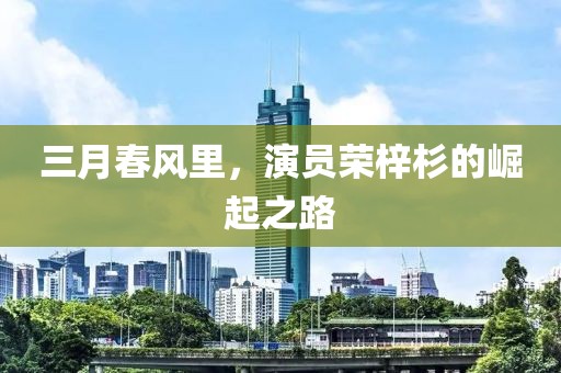 三月春风里，演员荣梓杉的崛起之路