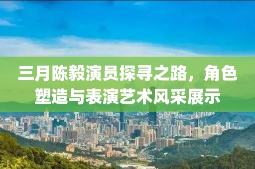 三月陈毅演员探寻之路，角色塑造与表演艺术风采展示