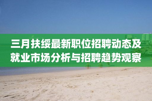 三月扶绥最新职位招聘动态及就业市场分析与招聘趋势观察
