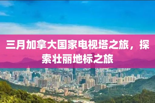 三月加拿大国家电视塔之旅，探索壮丽地标之旅