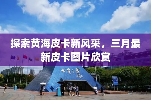 探索黄海皮卡新风采，三月最新皮卡图片欣赏
