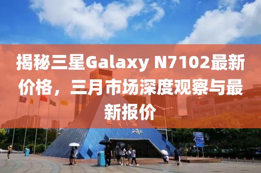 揭秘三星Galaxy N7102最新价格，三月市场深度观察与最新报价