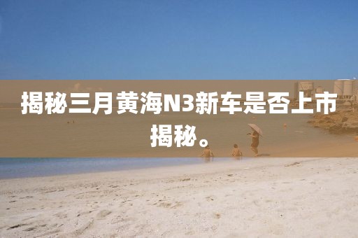 揭秘三月黄海N3新车是否上市揭秘。