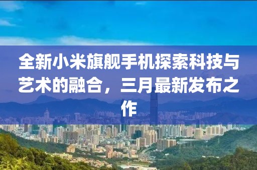 全新小米旗舰手机探索科技与艺术的融合，三月最新发布之作