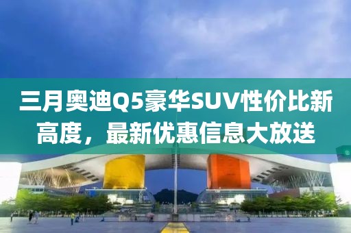三月奥迪Q5豪华SUV性价比新高度，最新优惠信息大放送