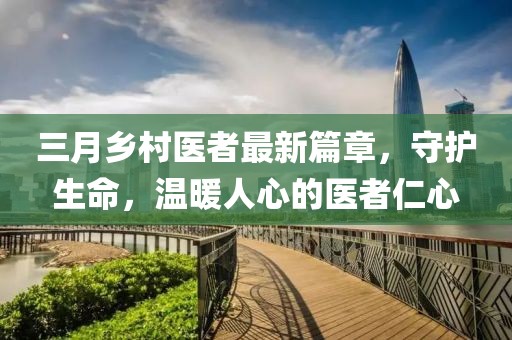三月乡村医者最新篇章，守护生命，温暖人心的医者仁心