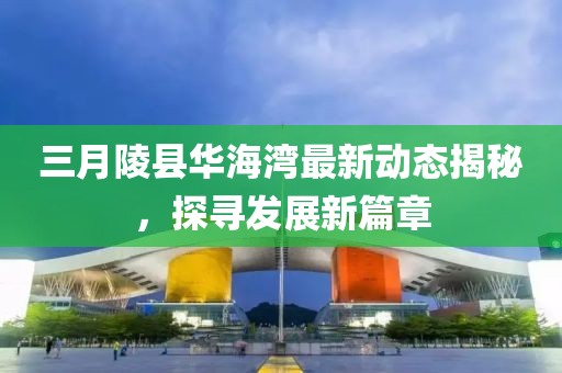 三月陵县华海湾最新动态揭秘，探寻发展新篇章