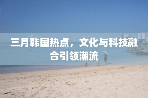 三月韩国热点，文化与科技融合引领潮流