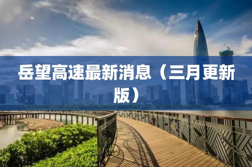 岳望高速最新消息（三月更新版）