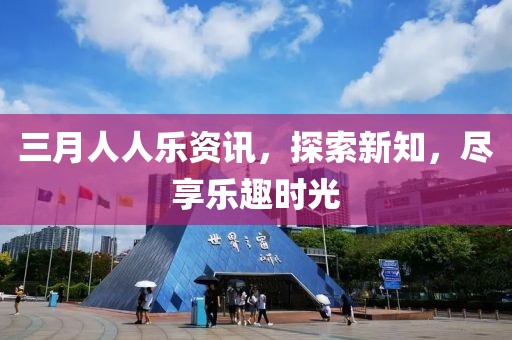 三月人人乐资讯，探索新知，尽享乐趣时光