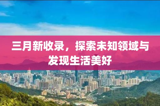三月新收录，探索未知领域与发现生活美好