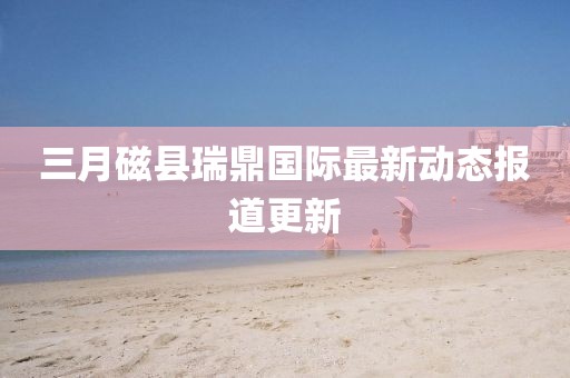 三月磁县瑞鼎国际最新动态报道更新