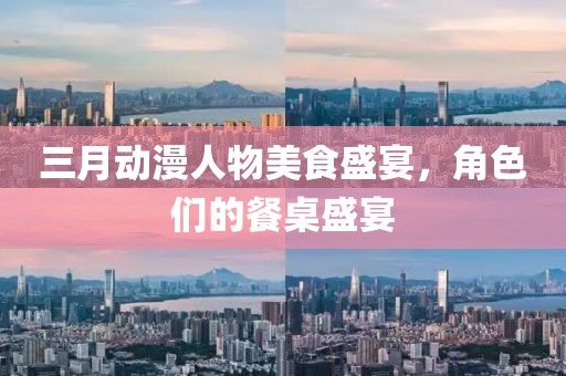 三月动漫人物美食盛宴，角色们的餐桌盛宴