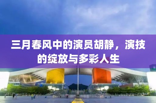 三月春风中的演员胡静，演技的绽放与多彩人生