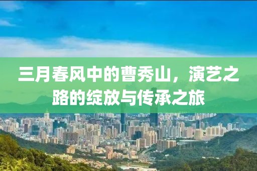 三月春风中的曹秀山，演艺之路的绽放与传承之旅