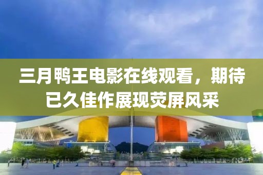 三月鸭王电影在线观看，期待已久佳作展现荧屏风采