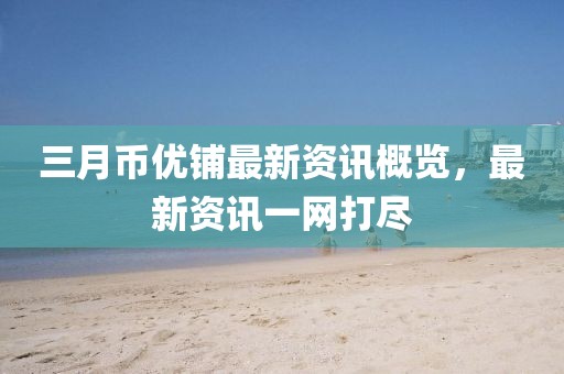 三月币优铺最新资讯概览，最新资讯一网打尽