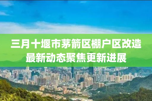 三月十堰市茅箭区棚户区改造最新动态聚焦更新进展