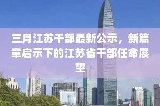 三月江苏干部最新公示，新篇章启示下的江苏省干部任命展望