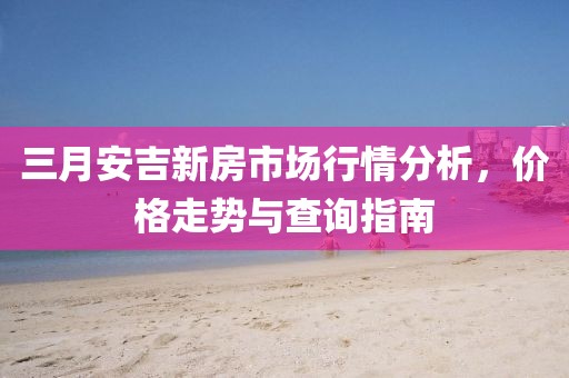三月安吉新房市场行情分析，价格走势与查询指南