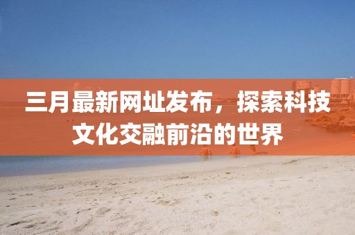 三月最新网址发布，探索科技文化交融前沿的世界