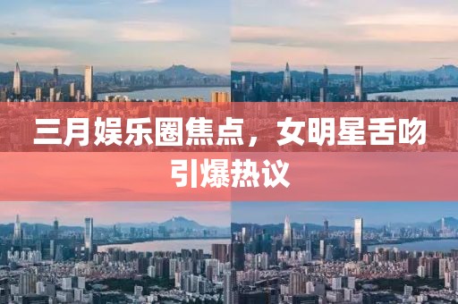 三月娱乐圈焦点，女明星舌吻引爆热议