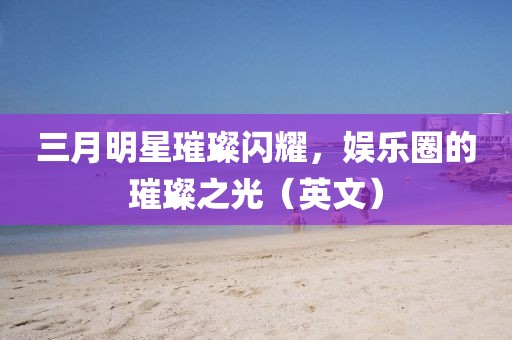 三月明星璀璨闪耀，娱乐圈的璀璨之光（英文）