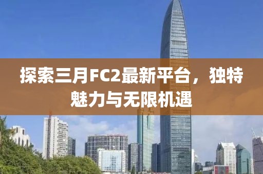 探索三月FC2最新平台，独特魅力与无限机遇