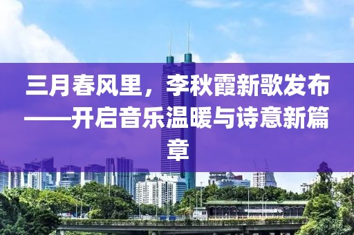 三月春风里，李秋霞新歌发布——开启音乐温暖与诗意新篇章
