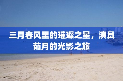 三月春风里的璀璨之星，演员茹月的光影之旅