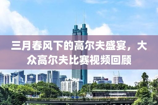 三月春风下的高尔夫盛宴，大众高尔夫比赛视频回顾