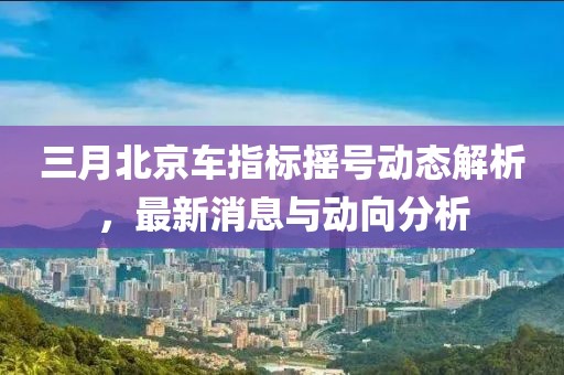 三月北京车指标摇号动态解析，最新消息与动向分析
