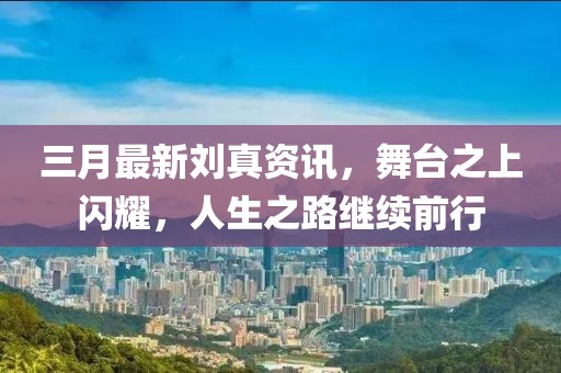 三月最新刘真资讯，舞台之上闪耀，人生之路继续前行