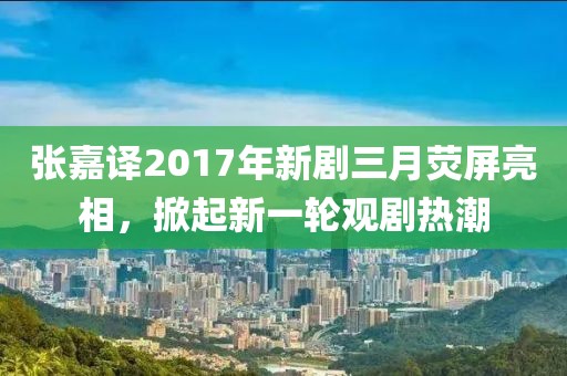 张嘉译2017年新剧三月荧屏亮相，掀起新一轮观剧热潮
