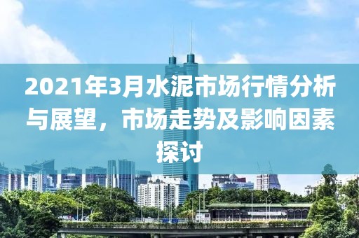2021年3月水泥市场行情分析与展望，市场走势及影响因素探讨