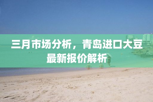 三月市场分析，青岛进口大豆最新报价解析