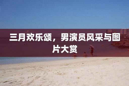 三月欢乐颂，男演员风采与图片大赏