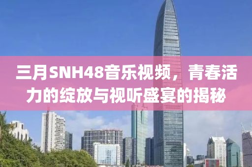三月SNH48音乐视频，青春活力的绽放与视听盛宴的揭秘