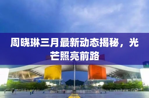 周晓琳三月最新动态揭秘，光芒照亮前路