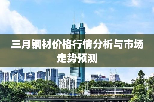 三月钢材价格行情分析与市场走势预测