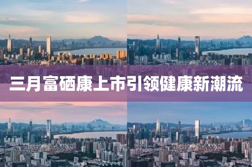 三月富硒康上市引领健康新潮流