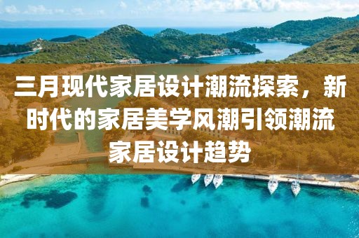三月现代家居设计潮流探索，新时代的家居美学风潮引领潮流家居设计趋势