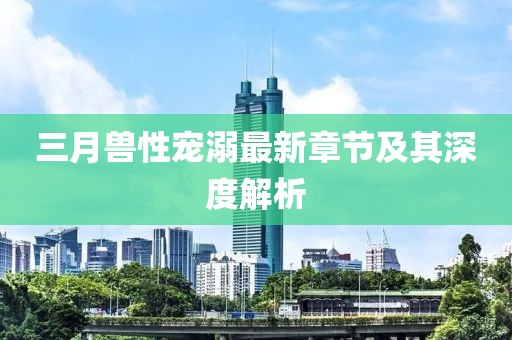 三月兽性宠溺最新章节及其深度解析