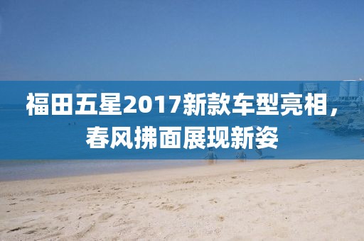 福田五星2017新款车型亮相，春风拂面展现新姿