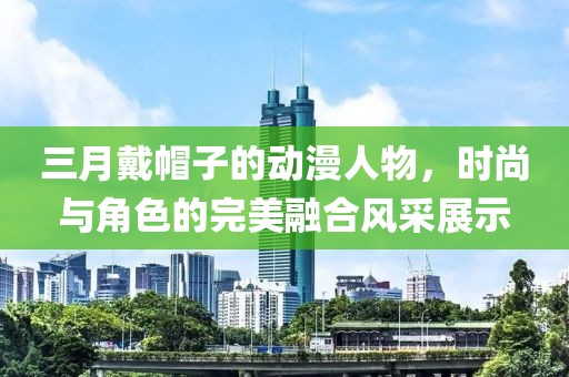 三月戴帽子的动漫人物，时尚与角色的完美融合风采展示