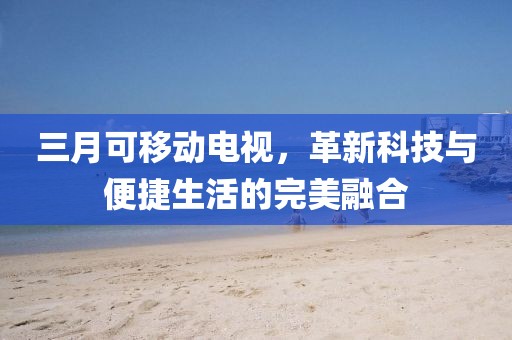 三月可移动电视，革新科技与便捷生活的完美融合