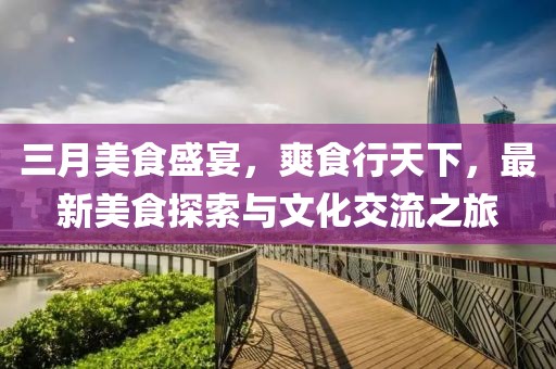 三月美食盛宴，爽食行天下，最新美食探索与文化交流之旅